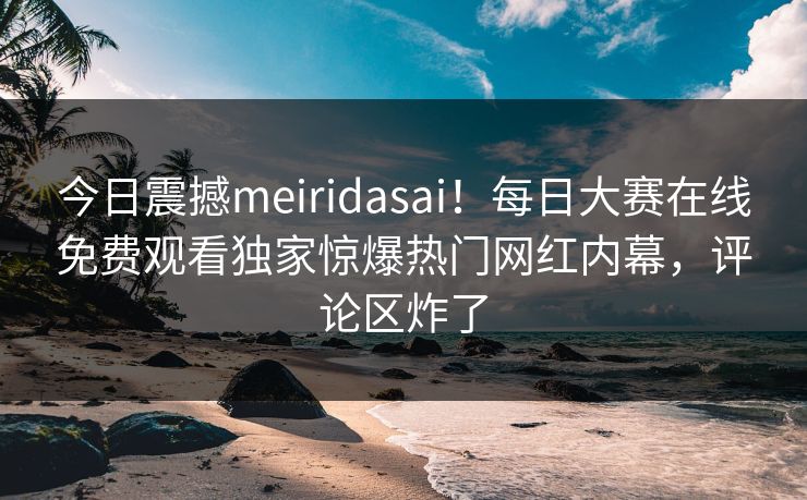 今日震撼meiridasai！每日大赛在线免费观看独家惊爆热门网红内幕，评论区炸了