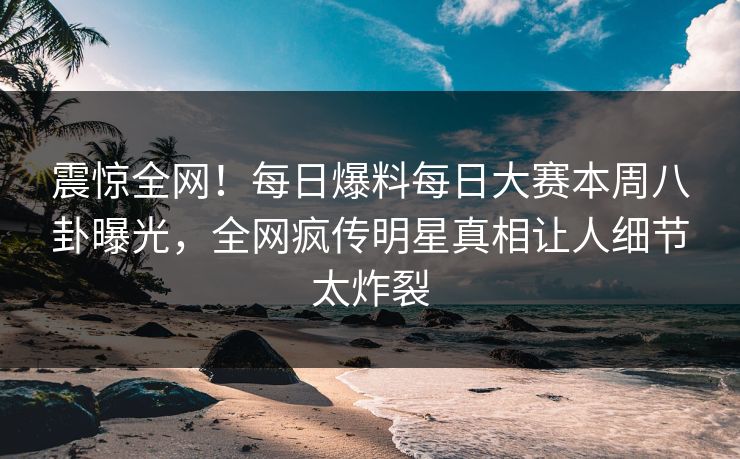 震惊全网！每日爆料每日大赛本周八卦曝光，全网疯传明星真相让人细节太炸裂
