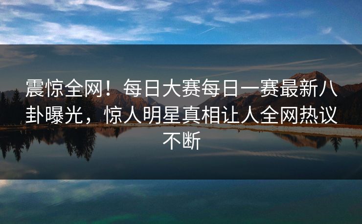 震惊全网！每日大赛每日一赛最新八卦曝光，惊人明星真相让人全网热议不断