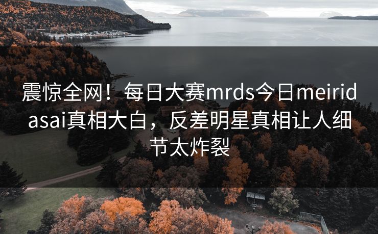 震惊全网！每日大赛mrds今日meiridasai真相大白，反差明星真相让人细节太炸裂