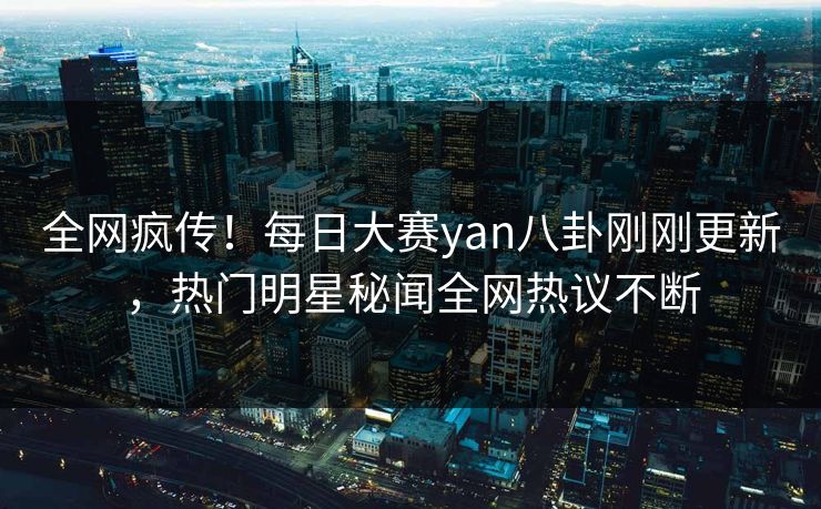 全网疯传！每日大赛yan八卦刚刚更新，热门明星秘闻全网热议不断