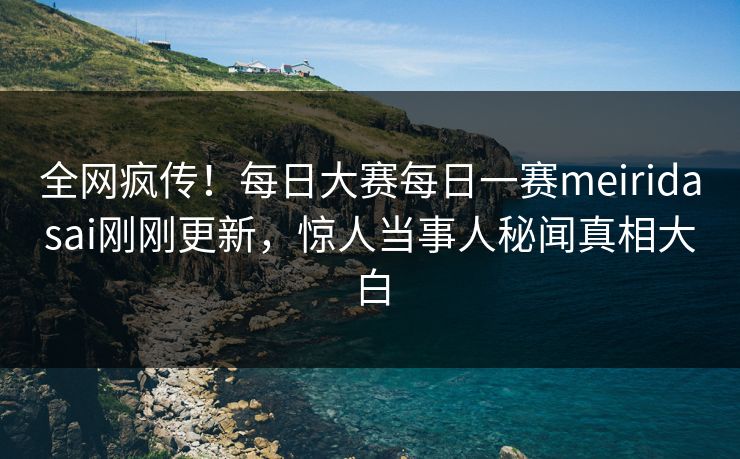 全网疯传！每日大赛每日一赛meiridasai刚刚更新，惊人当事人秘闻真相大白