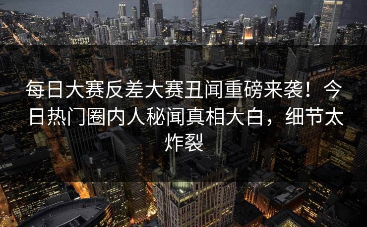 每日大赛反差大赛丑闻重磅来袭！今日热门圈内人秘闻真相大白，细节太炸裂