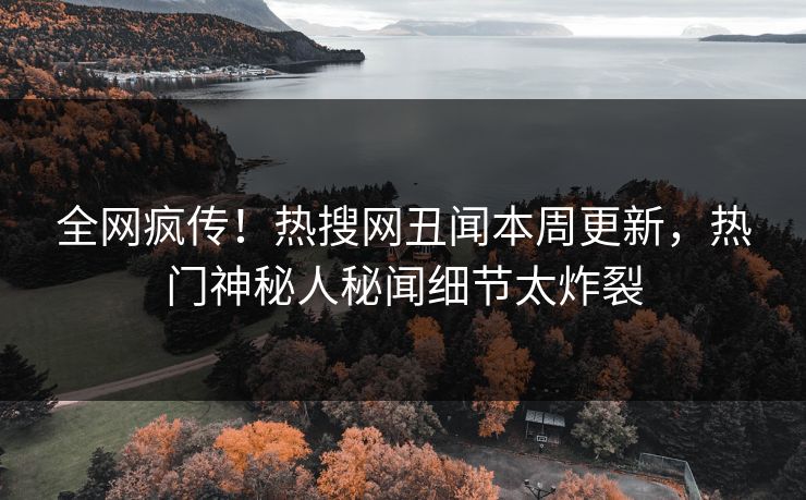 全网疯传！热搜网丑闻本周更新，热门神秘人秘闻细节太炸裂