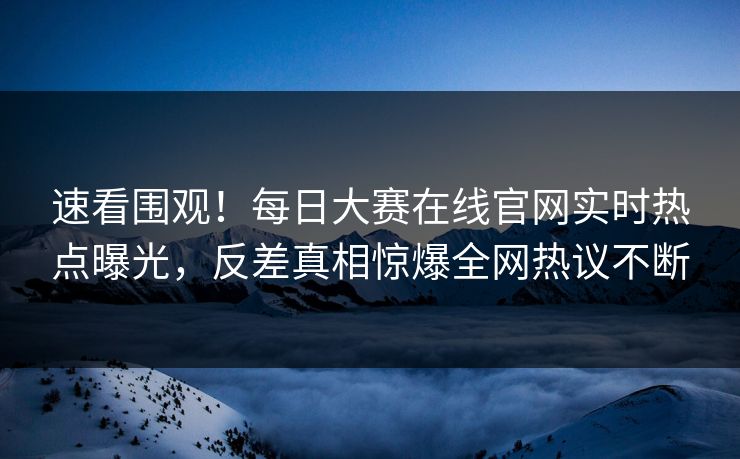 速看围观！每日大赛在线官网实时热点曝光，反差真相惊爆全网热议不断