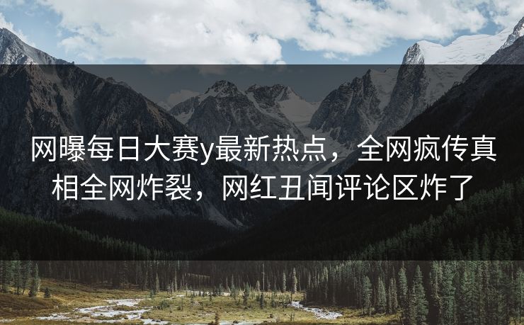 网曝每日大赛y最新热点，全网疯传真相全网炸裂，网红丑闻评论区炸了