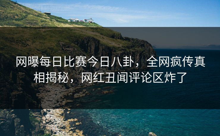 网曝每日比赛今日八卦，全网疯传真相揭秘，网红丑闻评论区炸了