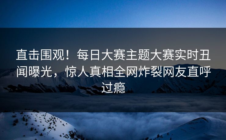 直击围观！每日大赛主题大赛实时丑闻曝光，惊人真相全网炸裂网友直呼过瘾