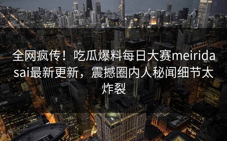全网疯传！吃瓜爆料每日大赛meiridasai最新更新，震撼圈内人秘闻细节太炸裂