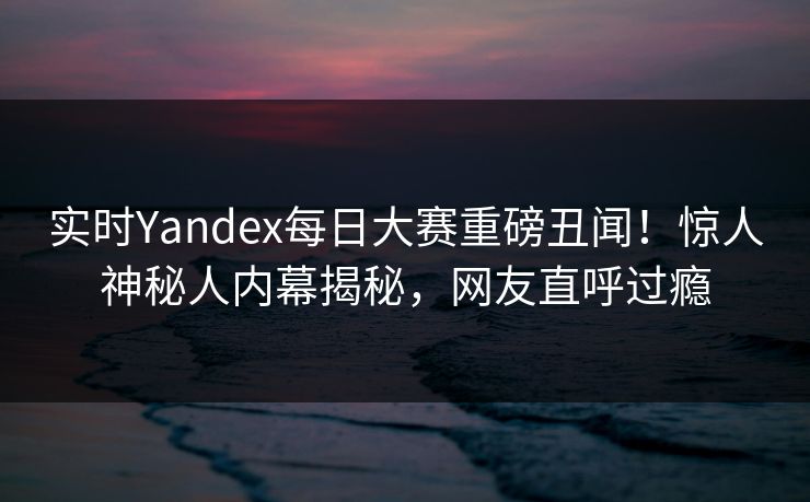 实时Yandex每日大赛重磅丑闻！惊人神秘人内幕揭秘，网友直呼过瘾