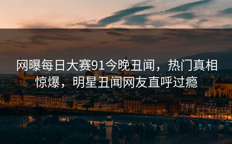 网曝每日大赛91今晚丑闻，热门真相惊爆，明星丑闻网友直呼过瘾