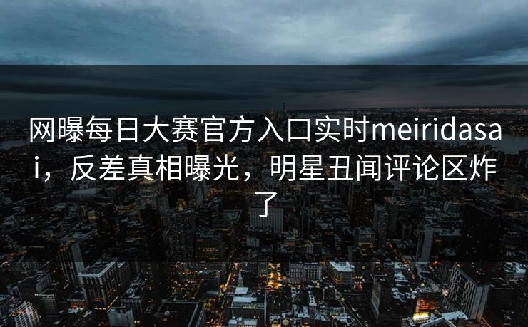 网曝每日大赛官方入口实时meiridasai，反差真相曝光，明星丑闻评论区炸了
