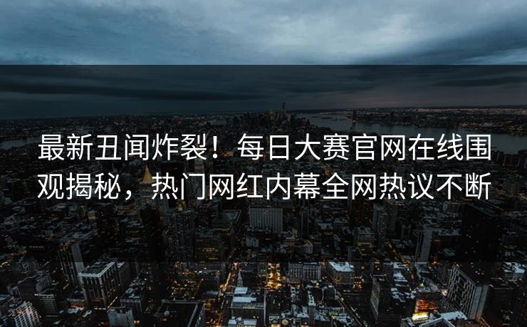 最新丑闻炸裂！每日大赛官网在线围观揭秘，热门网红内幕全网热议不断