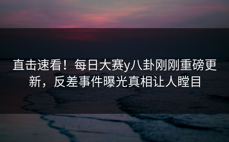 直击速看！每日大赛y八卦刚刚重磅更新，反差事件曝光真相让人瞠目