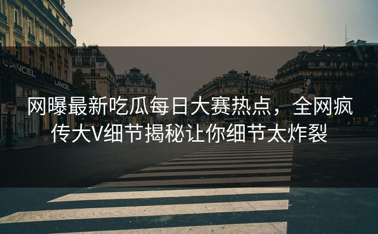 网曝最新吃瓜每日大赛热点，全网疯传大V细节揭秘让你细节太炸裂