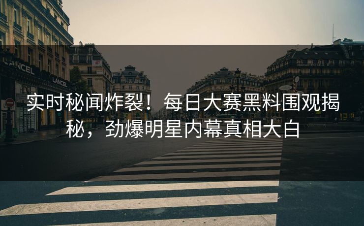 实时秘闻炸裂！每日大赛黑料围观揭秘，劲爆明星内幕真相大白