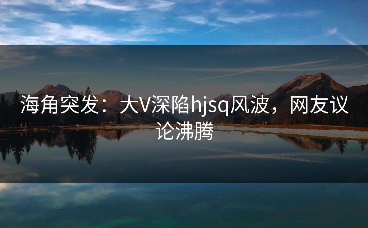 海角突发：大V深陷hjsq风波，网友议论沸腾