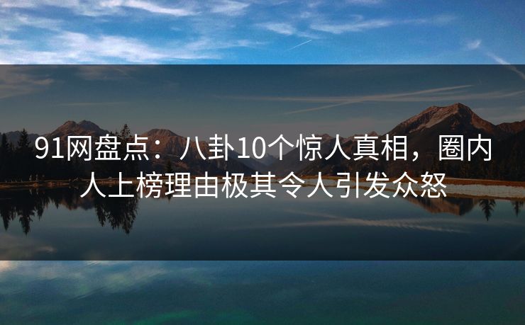 91网盘点：八卦10个惊人真相，圈内人上榜理由极其令人引发众怒