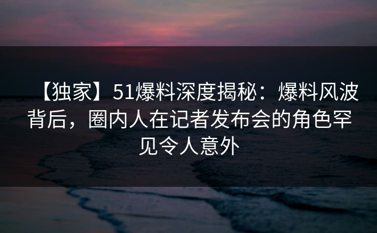 【独家】51爆料深度揭秘：爆料风波背后，圈内人在记者发布会的角色罕见令人意外