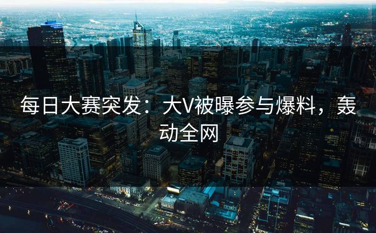 每日大赛突发：大V被曝参与爆料，轰动全网