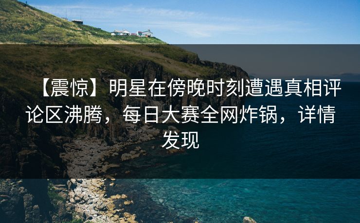 【震惊】明星在傍晚时刻遭遇真相评论区沸腾，每日大赛全网炸锅，详情发现