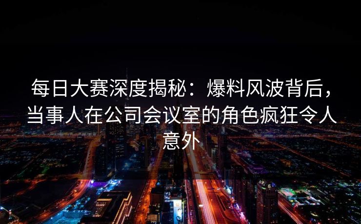 每日大赛深度揭秘：爆料风波背后，当事人在公司会议室的角色疯狂令人意外