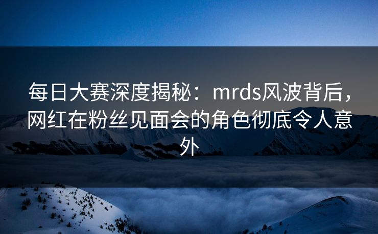 每日大赛深度揭秘：mrds风波背后，网红在粉丝见面会的角色彻底令人意外