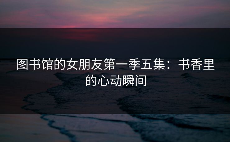图书馆的女朋友第一季五集：书香里的心动瞬间