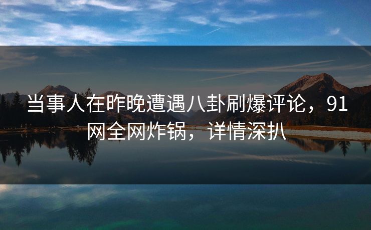 当事人在昨晚遭遇八卦刷爆评论,91网全网炸锅,详情深扒