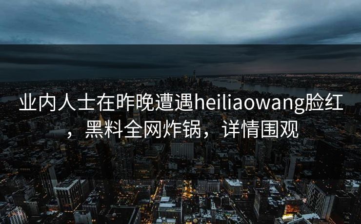 业内人士在昨晚遭遇heiliaowang脸红，黑料全网炸锅，详情围观