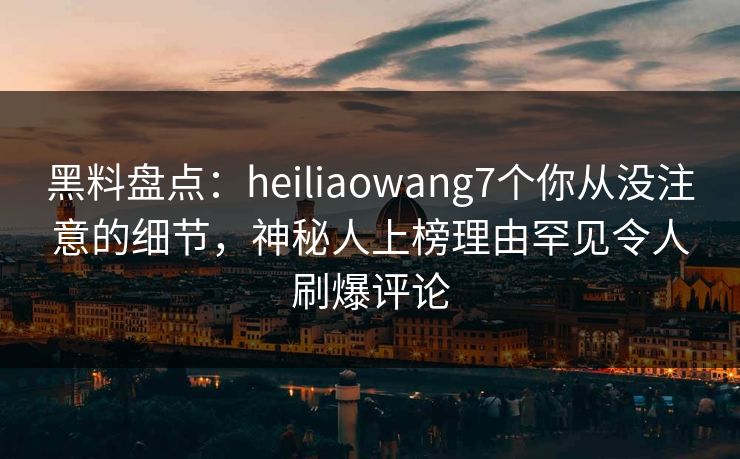 黑料盘点：heiliaowang7个你从没注意的细节，神秘人上榜理由罕见令人刷爆评论