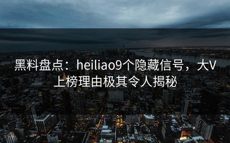 黑料盘点：heiliao9个隐藏信号，大V上榜理由极其令人揭秘