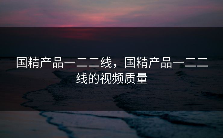 国精产品一二二线，国精产品一二二线的视频质量