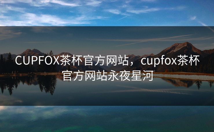 CUPFOX茶杯官方网站，cupfox茶杯官方网站永夜星河