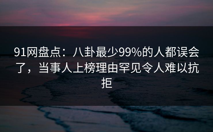 91网盘点：八卦最少99%的人都误会了，当事人上榜理由罕见令人难以抗拒