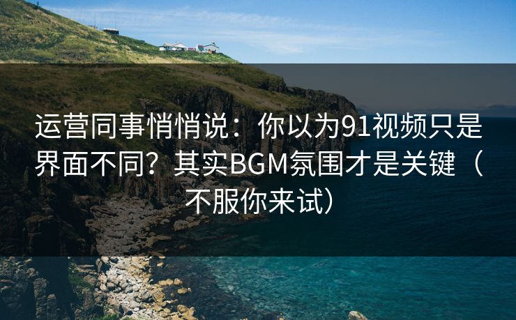 运营同事悄悄说：你以为91视频只是界面不同？其实BGM氛围才是关键（不服你来试）