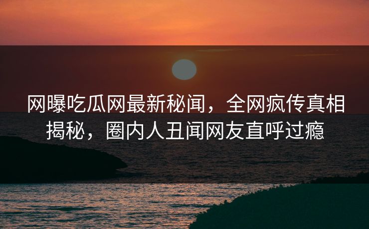 网曝吃瓜网最新秘闻，全网疯传真相揭秘，圈内人丑闻网友直呼过瘾