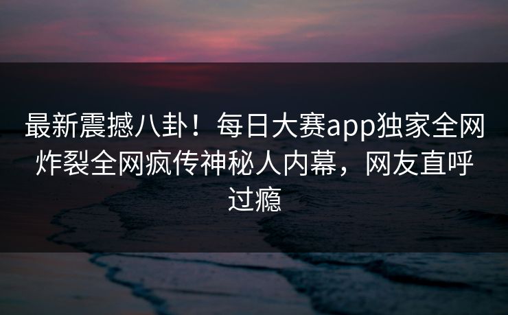 最新震撼八卦！每日大赛app独家全网炸裂全网疯传神秘人内幕，网友直呼过瘾