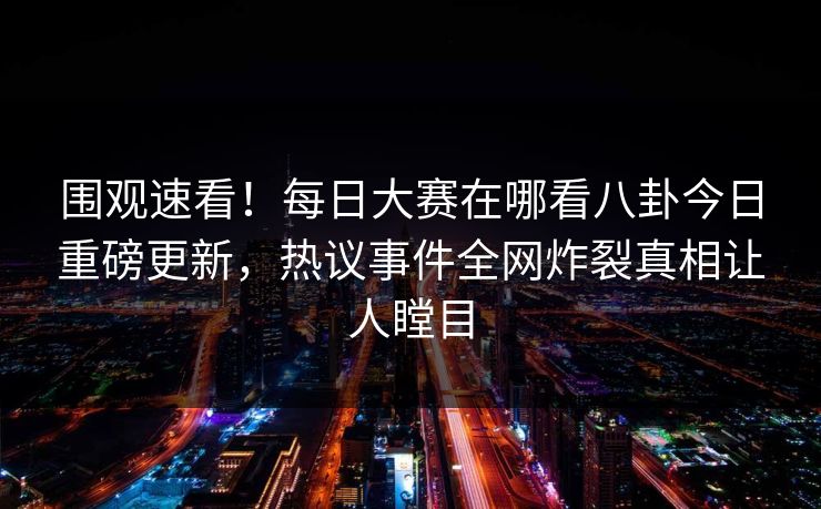 围观速看！每日大赛在哪看八卦今日重磅更新，热议事件全网炸裂真相让人瞠目