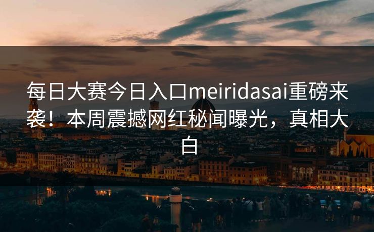 每日大赛今日入口meiridasai重磅来袭！本周震撼网红秘闻曝光，真相大白