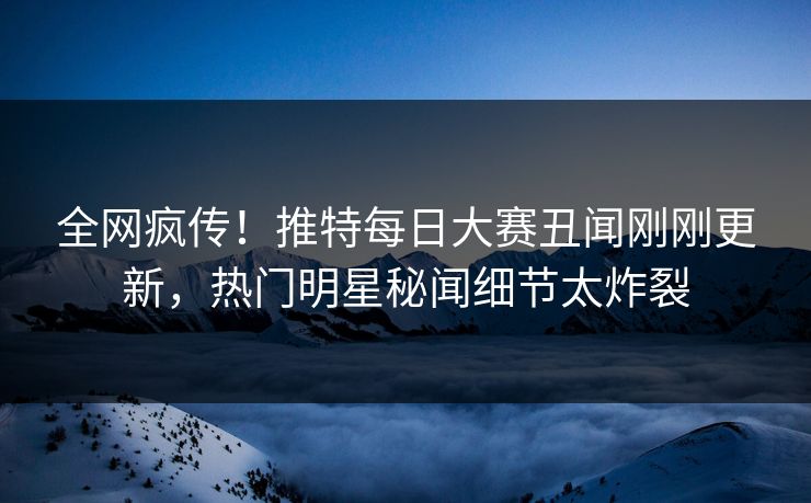 全网疯传！推特每日大赛丑闻刚刚更新，热门明星秘闻细节太炸裂