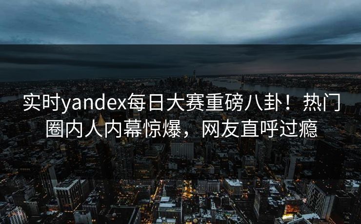 实时yandex每日大赛重磅八卦！热门圈内人内幕惊爆，网友直呼过瘾