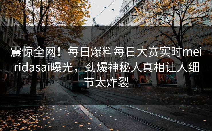 震惊全网！每日爆料每日大赛实时meiridasai曝光，劲爆神秘人真相让人细节太炸裂
