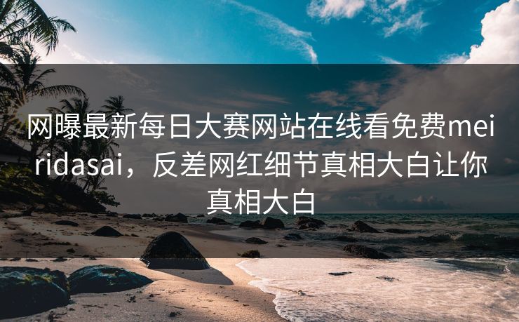 网曝最新每日大赛网站在线看免费meiridasai，反差网红细节真相大白让你真相大白