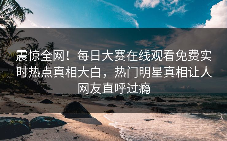 震惊全网！每日大赛在线观看免费实时热点真相大白，热门明星真相让人网友直呼过瘾