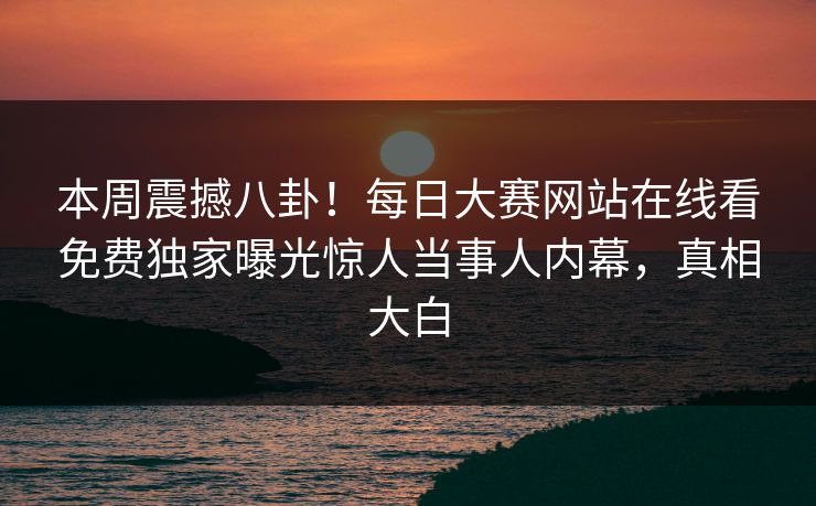 本周震撼八卦！每日大赛网站在线看免费独家曝光惊人当事人内幕，真相大白