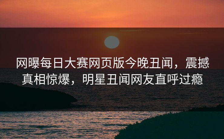 网曝每日大赛网页版今晚丑闻，震撼真相惊爆，明星丑闻网友直呼过瘾