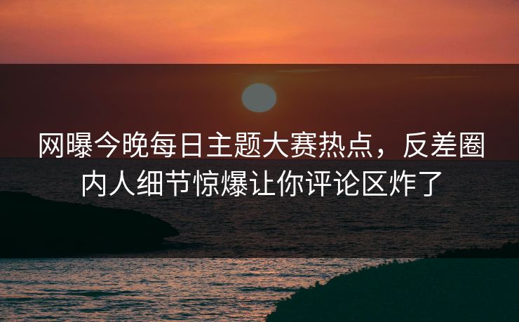 网曝今晚每日主题大赛热点，反差圈内人细节惊爆让你评论区炸了