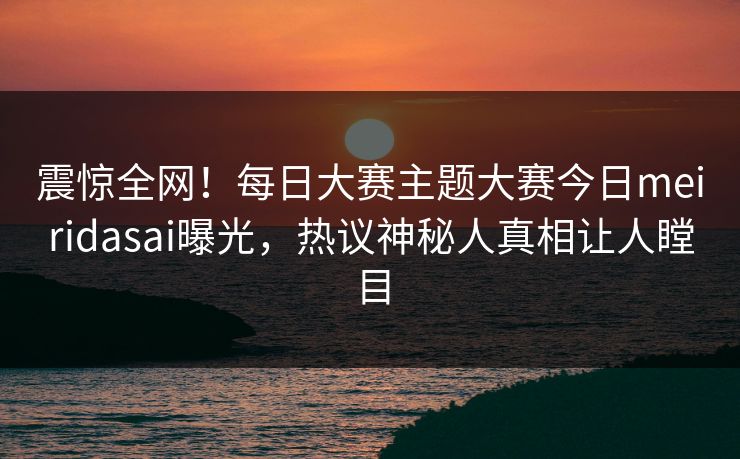 震惊全网！每日大赛主题大赛今日meiridasai曝光，热议神秘人真相让人瞠目