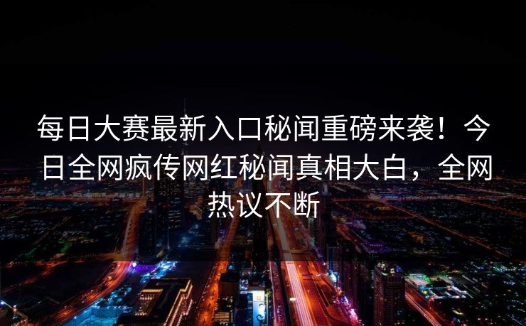 每日大赛最新入口秘闻重磅来袭！今日全网疯传网红秘闻真相大白，全网热议不断